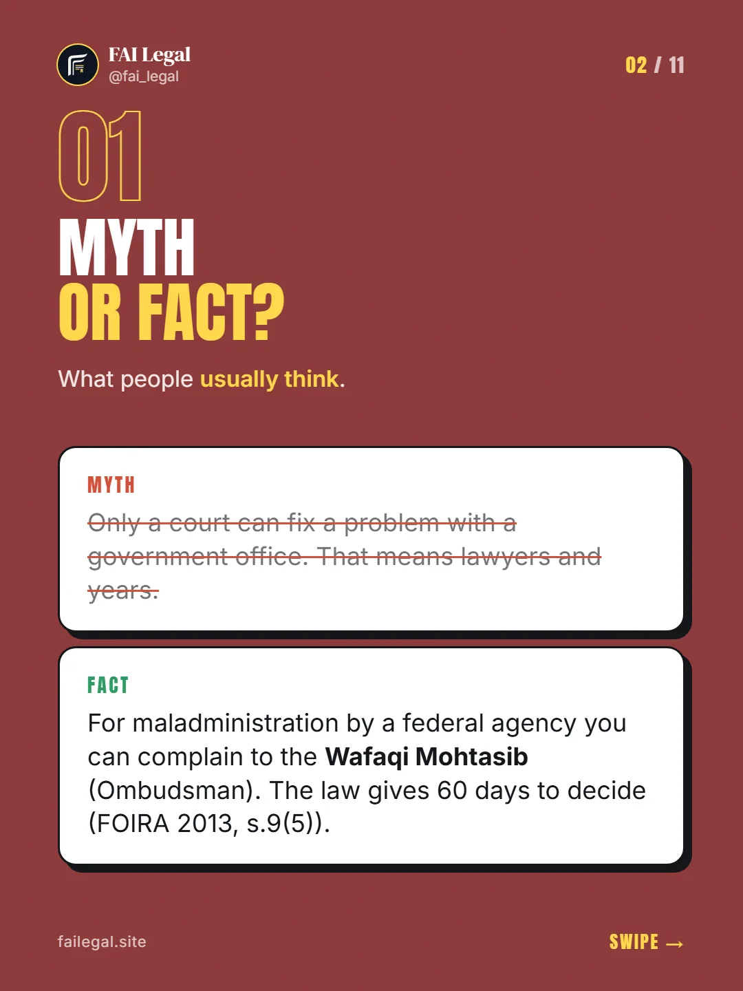 Myth or fact? · What people usually think. · Myth: Only a court can fix a problem with a government office. That means lawyers and years. · Fact: For maladministration by a federal agency you can complain to the Wafaqi Mohtasib (Ombudsman). The law gives 60 days to decide (FOIRA 2013, s.9(5)).