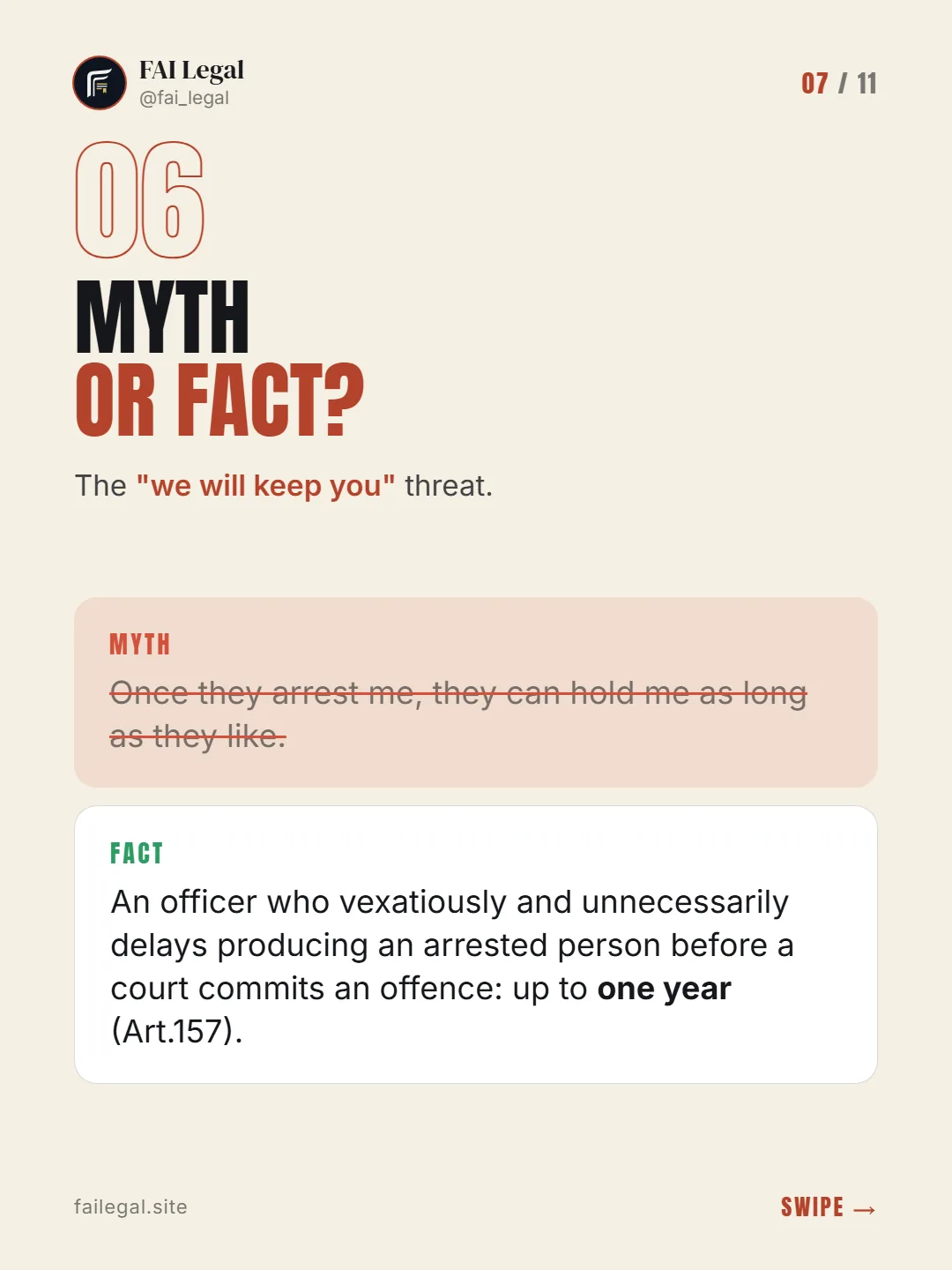 Myth or fact? · The "we will keep you" threat. · Myth: Once they arrest me, they can hold me as long as they like. · Fact: An officer who vexatiously and unnecessarily delays producing an arrested person before a court commits an offence: up to one year (Art.157).